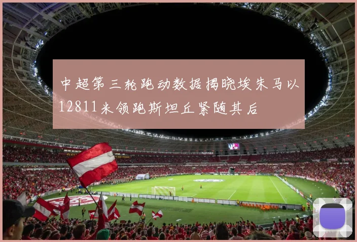 中超第三轮跑动数据揭晓埃朱马以12811米领跑斯坦丘紧随其后
