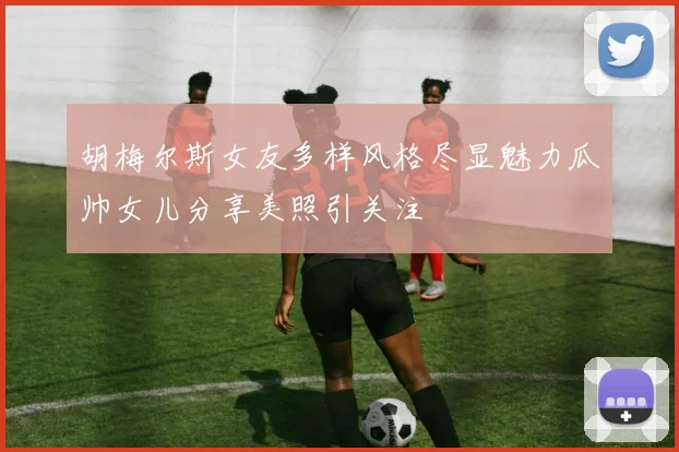 胡梅尔斯女友多样风格尽显魅力瓜帅女儿分享美照引关注