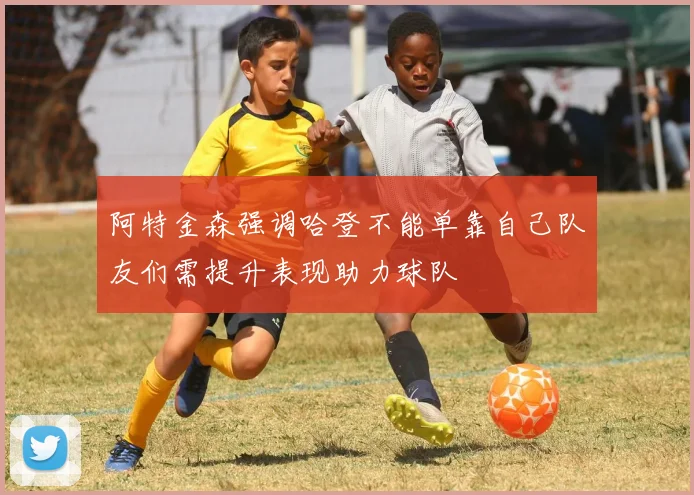 阿特金森强调哈登不能单靠自己队友们需提升表现助力球队